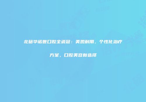 北碚华诺世口腔全瓷冠：美观耐用，个性化治疗方案，口腔美容新选择