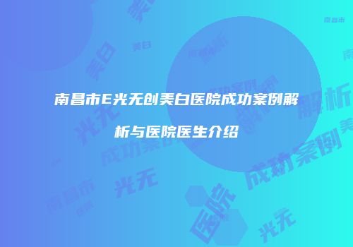 南昌市E光无创美白医院成功案例解析与医院医生介绍