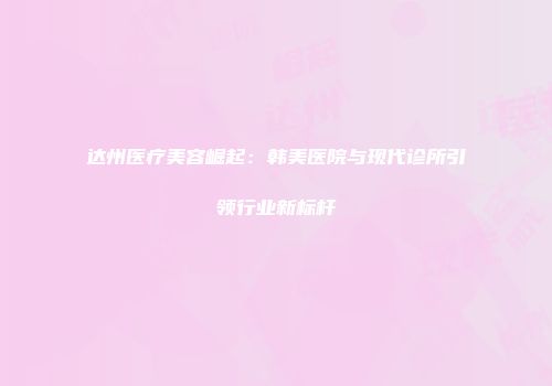 达州医疗美容崛起：韩美医院与现代诊所引领行业新标杆
