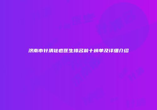 济南市针清祛痘医生排名前十榜单及详细介绍