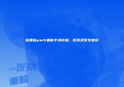 福建省park重睑手术价格、医院及医生推荐