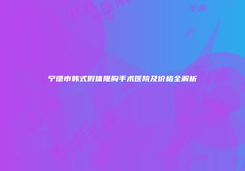 宁德市韩式假体隆胸手术医院及价格全解析