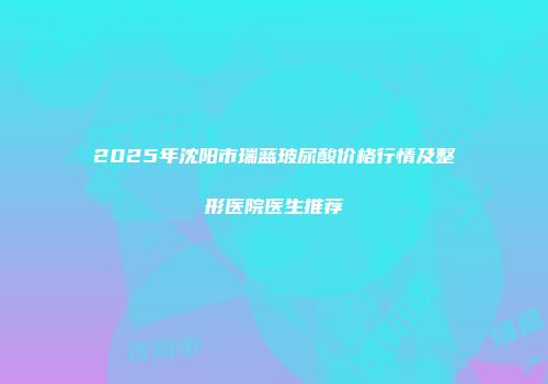 2025年沈阳市瑞蓝玻尿酸价格行情及整形医院医生推荐