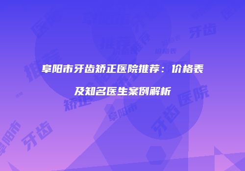 阜阳市牙齿矫正医院推荐：价格表及知名医生案例解析