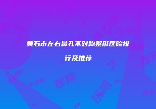 黄石市左右鼻孔不对称整形医院排行及推荐