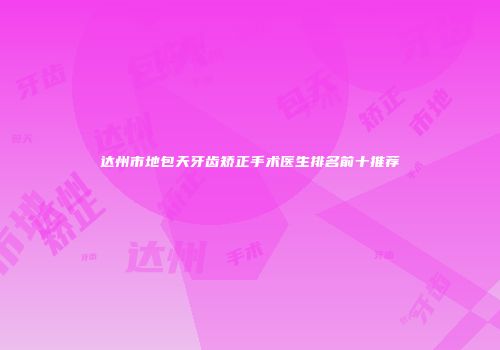 达州市地包天牙齿矫正手术医生排名前十推荐