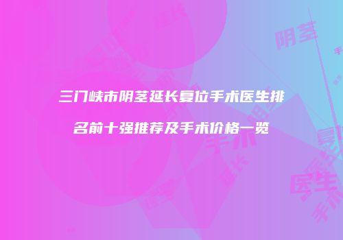 三门峡市阴茎延长复位手术医生排名前十强推荐及手术价格一览