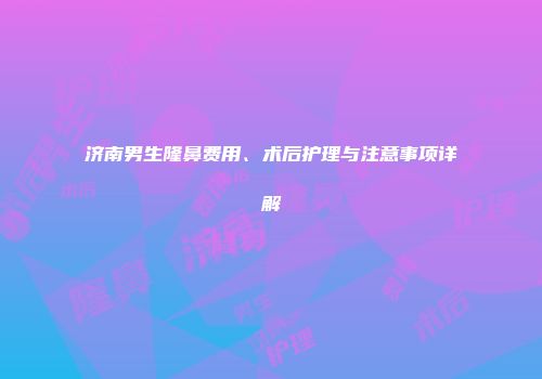 济南男生隆鼻费用、术后护理与注意事项详解