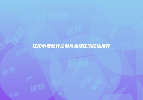 辽阳市瘦脸针注射价格及医院医生推荐