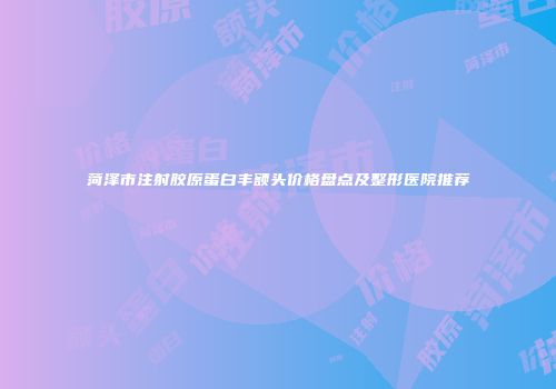 菏泽市注射胶原蛋白丰额头价格盘点及整形医院推荐