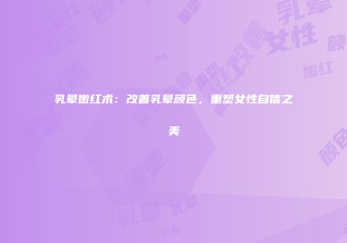 乳晕嫩红术：改善乳晕颜色，重塑女性自信之美