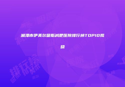 湘潭市伊美尔吸脂减肥医院排行榜TOP10揭晓