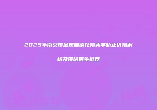 2025年南京市金属自锁托槽美学矫正价格解析及医院医生推荐