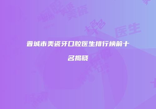 晋城市美瓷牙口腔医生排行榜前十名揭晓