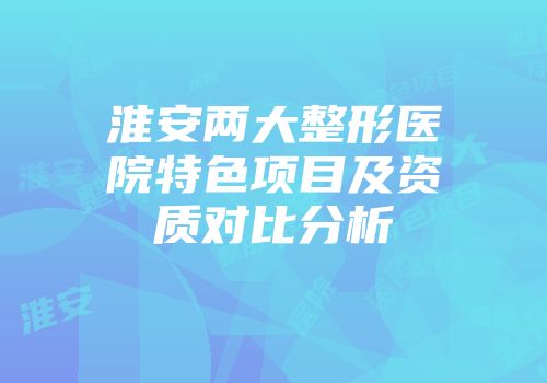 淮安两大整形医院特色项目及资质对比分析