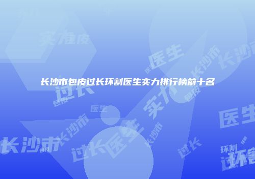 长沙市包皮过长环割医生实力排行榜前十名