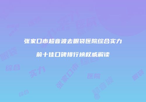 张家口市超音波去眼袋医院综合实力前十佳口碑排行榜权威解读