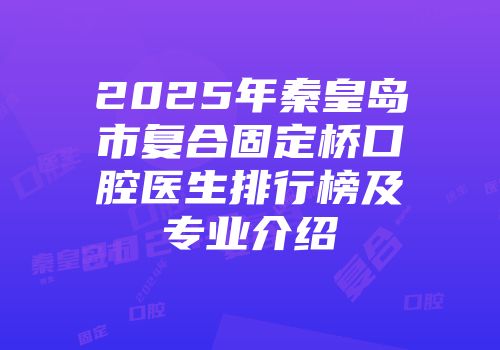 2025年秦皇岛市复合固定桥口腔医生排行榜及专业介绍