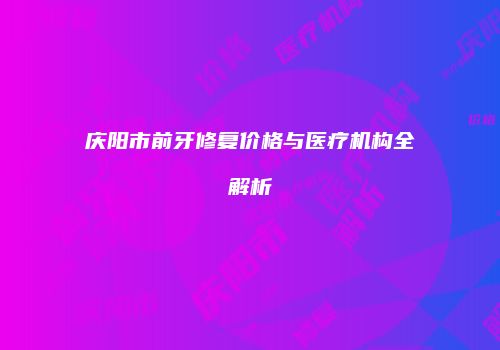 庆阳市前牙修复价格与医疗机构全解析