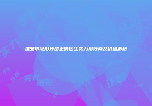淮安市隐形牙齿正畸医生实力排行榜及价格解析