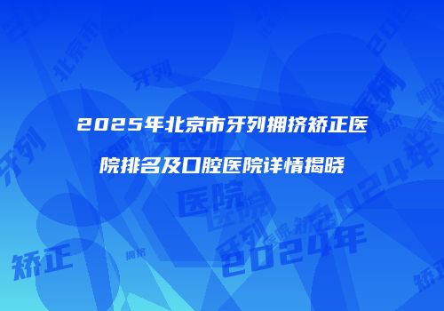 2025年北京市牙列拥挤矫正医院排名及口腔医院详情揭晓