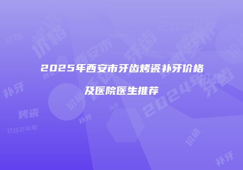2025年西安市牙齿烤瓷补牙价格及医院医生推荐