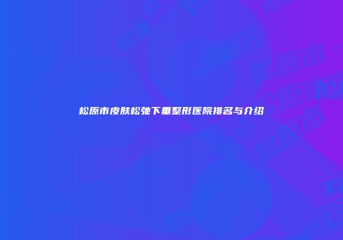 松原市皮肤松弛下垂整形医院排名与介绍
