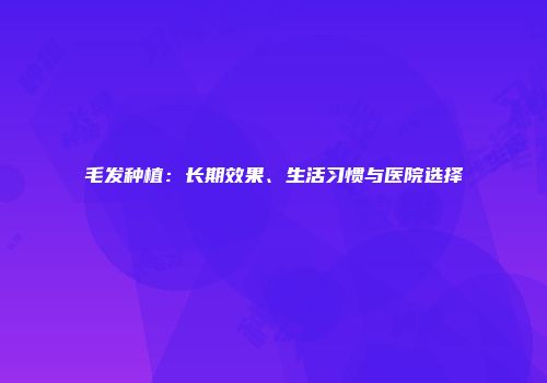 毛发种植：长期效果、生活习惯与医院选择