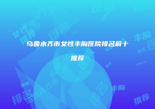 乌鲁木齐市女性丰胸医院排名前十推荐