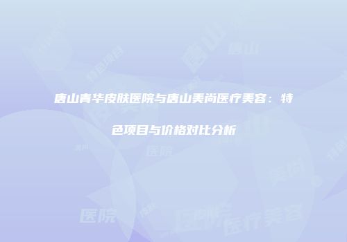 唐山青华皮肤医院与唐山美尚医疗美容：特色项目与价格对比分析