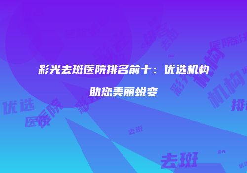 彩光去斑医院排名前十：优选机构助您美丽蜕变