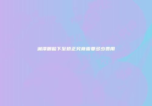 湘潭眼睑下至矫正究竟需要多少费用