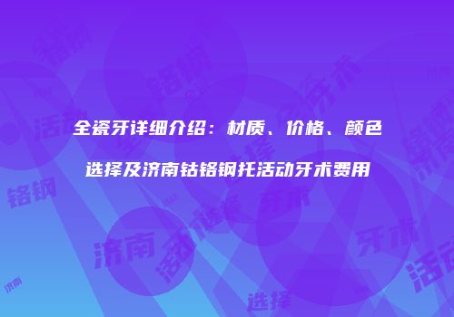 全瓷牙详细介绍：材质、价格、颜色选择及济南钴铬钢托活动牙术费用