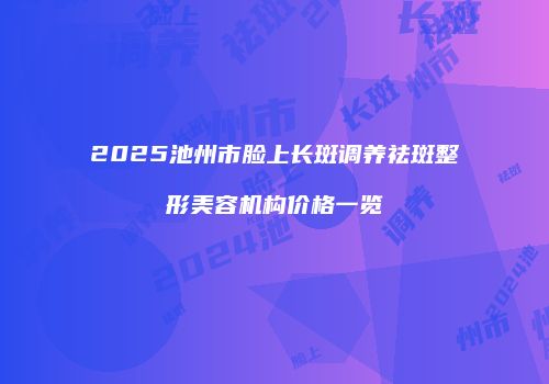 2025池州市脸上长斑调养祛斑整形美容机构价格一览