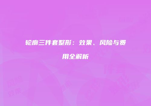 轮廓三件套整形：效果、风险与费用全解析