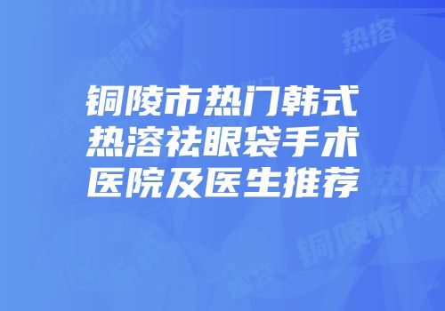 铜陵市热门韩式热溶祛眼袋手术医院及医生推荐