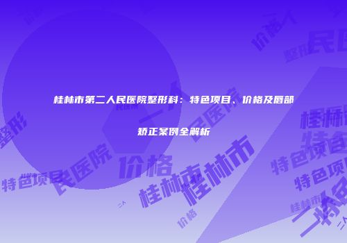 桂林市第二人民医院整形科：特色项目、价格及唇部矫正案例全解析