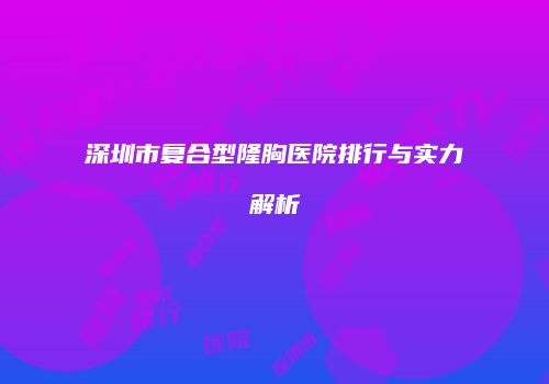 深圳市复合型隆胸医院排行与实力解析