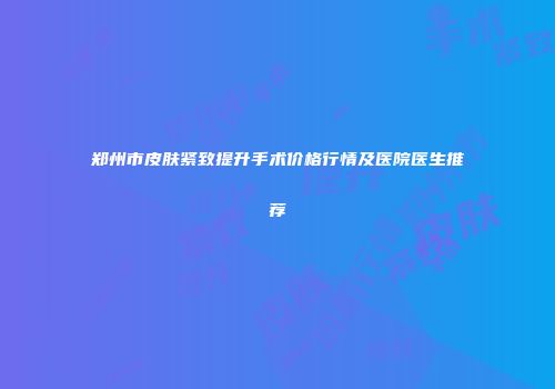 郑州市皮肤紧致提升手术价格行情及医院医生推荐