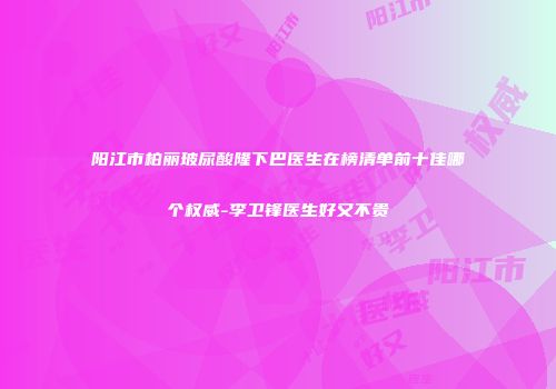 阳江市柏丽玻尿酸隆下巴医生在榜清单前十佳哪个权威-李卫锋医生好又不贵