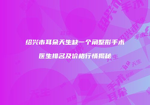 绍兴市耳朵天生缺一个角整形手术医生排名及价格行情揭秘