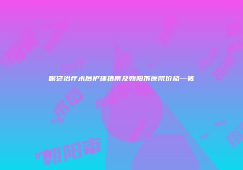 眼袋治疗术后护理指南及朝阳市医院价格一览