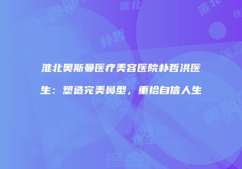 淮北奥斯曼医疗美容医院朴哲洪医生：塑造完美鼻型，重拾自信人生