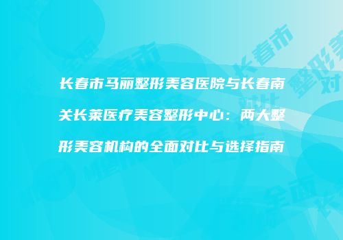 长春市马丽整形美容医院与长春南关长莱医疗美容整形中心：两大整形美容机构的全面对比与选择指南