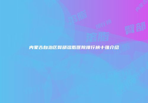 内蒙古自治区臀部溶脂医院排行榜十强介绍