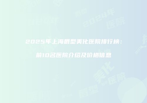 2025年上海唇型美化医院排行榜：前10名医院介绍及价格信息