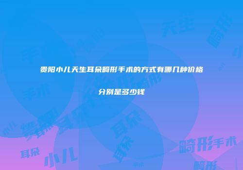 贵阳小儿天生耳朵畸形手术的方式有哪几种价格分别是多少钱