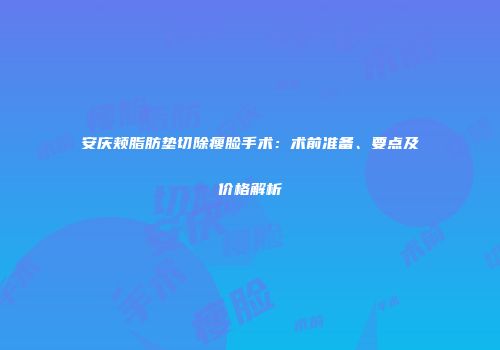 安庆颊脂肪垫切除瘦脸手术：术前准备、要点及价格解析