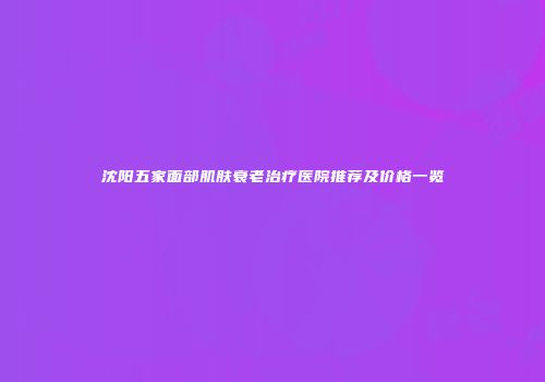 沈阳五家面部肌肤衰老治疗医院推荐及价格一览