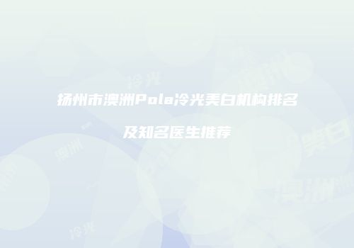 扬州市澳洲Pola冷光美白机构排名及知名医生推荐